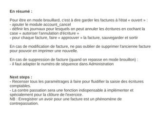 En résumé :

Pour être en mode brouillard, c'est à dire garder les factures à l'état « ouvert » :
- ajouter le module account_cancel
- définir les journaux pour lesquels on peut annuler les écritures en cochant la
case « autoriser l'annulation d'écriture »
- pour chaque facture, faire « approuver » la facture, sauvegarder et sortir

En cas de modification de facture, ne pas oublier de supprimer l'ancienne facture
pour pouvoir en imprimer une nouvelle.

En cas de suppression de facture (quand on repasse en mode brouillon) :
- il faut adapter le numéro de séquence dans Administration


Next steps :
- Recenser tous les paramétrages à faire pour fluidifier la saisie des écritures
comptables.
- La contre passation sera une fonction indispensable à implémenter et
spécialement pour la clôture de l'exercice.
NB : Enregistrer un avoir pour une facture est un phénomène de
contrepassation.
 
