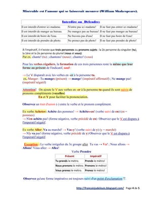 Misérable est l’amour qui se laisserait mesurer (William Shakespeare).


                                       Interdire ou Défendre:
Il est interdit d'entrer ici madame.      N'entre pas ici madame!   Il ne faut pas entrer ici madame!
Il est interdit de manger au bureau.      Ne mangez pas au bureau! Il ne faut pas manger au bureau!
Il est interdit de boire de l'eau.        Ne buvons pas d'eau!      Il ne faut pas boire de l'eau!
Il est interdit de prendre de photo.      Ne prenez pas de photo!   Il ne faut pas prendre de photo!


À l'impératif, il n'existe que trois personnes ou pronoms sujets : la 2e personne du singulier (tu),
la 1ère et la 2e personne du pluriel (nous et vous):
Par ex. chante! (tu) ; chantons! (nous) ; chantez! (vous)

Pour les verbes réguliers, la formation de ces trois personnes reste la même que leur
forme au présent de l'indicatif, sauf :

→ Le 's' disparaît avec les verbes en -er à la personne tu.
 ex. Manger : Tu manges (présent) → mange! (impératif affirmatif) ; Ne mange pas!
(impératif négatif)

Attention! On ajoute le 's' aux verbes en -er à la personne tu quand ils sont suivis de
pronoms compléments (voyelles)
           En et Y pour faciliter la prononciation.

Observez un trait d'union (-) entre le verbe et le pronom complément.

Ex verbe Acheter: Achète des pommes! → Achètes-en! (verbe suivi de en) (en =
pommes)
→ N'en achète pas! (forme négative, verbe précédé de en) Observez que le 's' est disparu à
l'imperatif négatif.

Ex verbe Aller: Va au marché! → Vas-y! (verbe suivi de y) (y = marché)
→ N'y va pas! (forme négative, verbe précédé de y) Observez que le 's' est disparu à
l'imperatif négatif.

 Exception : Le verbe irrégulier du 3e groupe aller Tu vas → Va! ; Nous allons →
Allons! Vous allez → Allez!
                                      Verbe Prendre
                                        Présent             Impératif
                                Tu prends le métro.     Prends le métro!
                                Nous prenons le métro. Prenons le métro!
                                Vous prenez le métro.   Prenez le métro!

 Observez qu'une forme impérative est toujours suivi d'un point d'exclamation '!'.

                                                  http://francaisjudelouis.blogspot.com/ Page 4 de 5
 