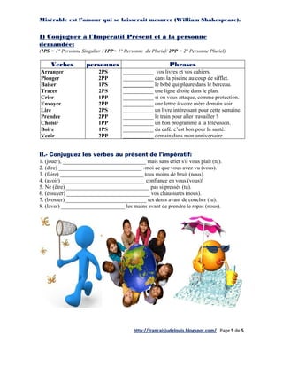 Misérable est l’amour qui se laisserait mesurer (William Shakespeare).


I) Conjuguer à l'Impératif Présent et à la personne
demandée:
(1PS = 1° Personne Singulier / 1PP= 1° Personne du Pluriel/ 2PP = 2° Personne Pluriel)

     Verbes          personnes                              Phrases
Arranger                   2PS        ___________ vos livres et vos cahiers.
Plonger                    2PP        ___________ dans la piscine au coup de sifflet.
Baiser                     1PS        ___________ le bébé qui pleure dans le berceau.
Tracer                     2PS        ___________ une ligne droite dans le plan.
Crier                      1PP        ___________ si on vous attaque, comme protection.
Envoyer                    2PP        ___________ une lettre à votre mère demain soir.
Lire                       2PS        ___________ un livre intéressant pour cette semaine.
Prendre                    2PP        ___________ le train pour aller travailler !
Choisir                    1PP        ___________ un bon programme à la télévision.
Boire                      1PS        ___________ du café, c’est bon pour la santé.
Venir                      2PP        ___________ demain dans mon anniversaire.


II.- Conjuguez les verbes au présent de l'impératif:
1. (jouer), ______________________________ mais sans crier s'il vous plaît (tu).
2. (dire) ______________________________ -moi ce que vous avez vu (vous).
3. (faire) ______________________________ tous moins de bruit (nous).
4. (avoir) ______________________________ confiance en vous (vous)!
5. Ne (être) ______________________________ pas si pressés (tu).
6. (essuyer) ______________________________ vos chaussures (nous).
7. (brosser) _____________________________ tes dents avant de coucher (tu).
8. (laver) _______________________ les mains avant de prendre le repas (nous).




                                           http://francaisjudelouis.blogspot.com/ Page 5 de 5
 
