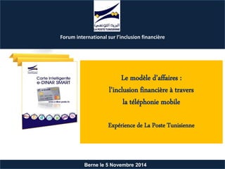Berne le 5 Novembre 2014
Le modèle d’affaires :
l’inclusion financière à travers
la téléphonie mobile
Expérience de La Poste Tunisienne
Forum international sur l’inclusion financière
 