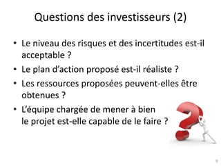 9
Questions des investisseurs (2)
• Le niveau des risques et des incertitudes est-il
acceptable ?
• Le plan d’action proposé est-il réaliste ?
• Les ressources proposées peuvent-elles être
obtenues ?
• L’équipe chargée de mener à bien
le projet est-elle capable de le faire ?
 