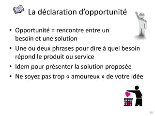 10
La déclaration d’opportunité
• Opportunité = rencontre entre un
besoin et une solution
• Une ou deux phrases pour dire à quel besoin
répond le produit ou service
• Idem pour présenter la solution proposée
• Ne soyez pas trop « amoureux » de votre idée
 