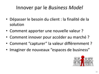 16
Innover par le Business Model
• Dépasser le besoin du client : la finalité de la
solution
• Comment apporter une nouvelle valeur ?
• Comment innover pour accéder au marché ?
• Comment “capturer” la valeur différemment ?
• Imaginer de nouveaux “espaces de business”
 