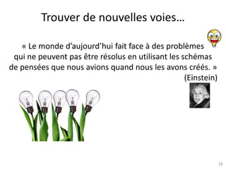 18
Trouver de nouvelles voies…
« Le monde d’aujourd’hui fait face à des problèmes
qui ne peuvent pas être résolus en utilisant les schémas
de pensées que nous avions quand nous les avons créés. »
(Einstein)
 