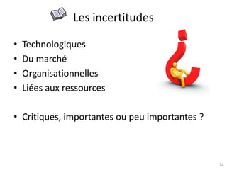 24
Les incertitudes
• Technologiques
• Du marché
• Organisationnelles
• Liées aux ressources
• Critiques, importantes ou peu importantes ?
 