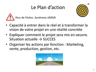 25
Le Plan d’action
Peur de l’échec. Syndrome JJMSJR
• Capacité à entrer dans le réel et à transformer la
vision de votre projet en une réalité concrète
• Expliquer comment le projet sera mis en oeuvre.
Situation actuelle → SUCCES
• Organiser les actions par fonction : Marketing,
vente, production, gestion, etc.
 
