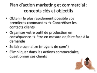 26
Plan d’action marketing et commercial :
concepts clés et objectifs
• Obtenir le plus rapidement possible vos
premières commandes → Concrétiser les
contacts clients
• Organiser votre outil de production en
conséquence → Etre en mesure de faire face à la
demande
• Se faire connaitre (moyens de com°)
• S’impliquer dans les actions commerciales,
questionner ses clients
 