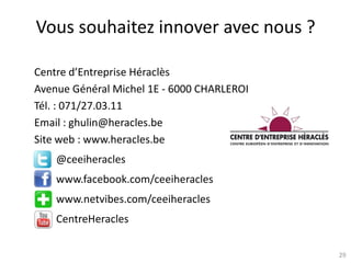 29
Vous souhaitez innover avec nous ?
Centre d’Entreprise Héraclès
Avenue Général Michel 1E - 6000 CHARLEROI
Tél. : 071/27.03.11
Email : ghulin@heracles.be
Site web : www.heracles.be
@ceeiheracles
www.facebook.com/ceeiheracles
www.netvibes.com/ceeiheracles
CentreHeracles
 