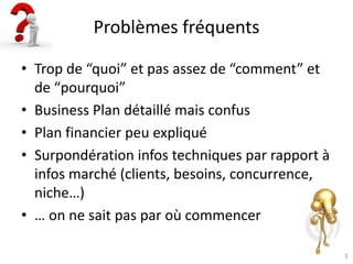 3
Problèmes fréquents
• Trop de “quoi” et pas assez de “comment” et
de “pourquoi”
• Business Plan détaillé mais confus
• Plan financier peu expliqué
• Surpondération infos techniques par rapport à
infos marché (clients, besoins, concurrence,
niche…)
• … on ne sait pas par où commencer
 