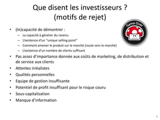 6
Que disent les investisseurs ?
(motifs de rejet)
• (In)capacité de démontrer :
– La capacité à générer du revenu
– L’existence d’un “unique selling point”
– Comment amener le produit sur le marché (route vers le marché)
– L’existence d’un nombre de clients suffisant
• Pas assez d’importance donnée aux coûts de marketing, de distribution et
de service aux clients
• Attentes irréalistes
• Qualités personnelles
• Equipe de gestion insuffisante
• Potentiel de profit insuffisant pour le risque couru
• Sous-capitalisation
• Manque d’information
 