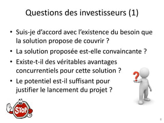 8
Questions des investisseurs (1)
• Suis-je d’accord avec l’existence du besoin que
la solution propose de couvrir ?
• La solution proposée est-elle convaincante ?
• Existe-t-il des véritables avantages
concurrentiels pour cette solution ?
• Le potentiel est-il suffisant pour
justifier le lancement du projet ?
 