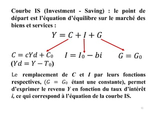 11
Courbe IS (Investment - Saving) : le point de
départ est l’équation d’équilibre sur le marché des
biens et services :
𝑌 = 𝐶 + 𝐼 + 𝐺
𝐶 = 𝑐𝑌𝑑 + 𝐶0
(𝑌𝑑 = 𝑌 − 𝑇0)
𝐼 = 𝐼0 − 𝑏𝑖 𝐺 = 𝐺0
Le remplacement de C et I par leurs fonctions
respectives, (𝐺 = 𝐺0 étant une constante), permet
d’exprimer le revenu Y en fonction du taux d’intérêt
i, ce qui correspond à l’équation de la courbe IS.
 