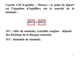 22
Courbe LM (Lquidity - Money) : le point de départ
est l’équation d’équilibre sur le marché de la
monnaie :
=
𝑀𝑂 : offre de monnaie, (variable exogène - dépend
des décisions de la Banque centrale).
𝑀𝐷 : demande de monnaie.
𝑀𝐷
𝑀𝑂
 