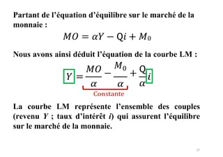 27
Partant de l’équation d’équilibre sur le marché de la
monnaie :
𝑀𝑂 = 𝛼𝑌 − 𝖰𝑖 + 𝑀0
Nous avons ainsi déduit l’équation de la courbe LM :
=
𝑀𝑂
𝛼
−
𝑀0
+
𝛼
Constante
La courbe LM représente l’ensemble des couples
(revenu Y ; taux d’intérêt i) qui assurent l’équilibre
sur le marché de la monnaie.
 