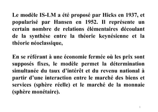 3
Le modèle IS-LM a été proposé par Hicks en 1937, et
popularisé par Hansen en 1952. Il représente un
certain nombre de relations élémentaires découlant
de la synthèse entre la théorie keynésienne et la
théorie néoclassique,
En se référant à une économie fermée où les prix sont
supposés fixes, le modèle permet la détermination
simultanée du taux d’intérêt et du revenu national à
partir d’une interaction entre le marché des biens et
services (sphère réelle) et le marché de la monnaie
(sphère monétaire).
 