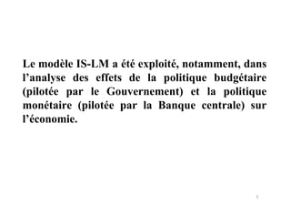 5
Le modèle IS-LM a été exploité, notamment, dans
l’analyse des effets de la politique budgétaire
(pilotée par le Gouvernement) et la politique
monétaire (pilotée par la Banque centrale) sur
l’économie.
 