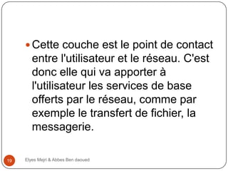  Cette couche est le point de contact

entre l'utilisateur et le réseau. C'est
donc elle qui va apporter à
l'utilisateur les services de base
offerts par le réseau, comme par
exemple le transfert de fichier, la
messagerie.
19

Elyes Mejri & Abbes Ben daoued

 