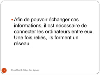  Afin de pouvoir échanger ces

informations, il est nécessaire de
connecter les ordinateurs entre eux.
Une fois reliés, ils forment un
réseau.

3

Elyes Mejri & Abbes Ben daoued

 