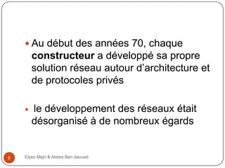  Au début des années 70, chaque

constructeur a développé sa propre
solution réseau autour d’architecture et
de protocoles privés


6

le développement des réseaux était
désorganisé à de nombreux égards

Elyes Mejri & Abbes Ben daoued

 