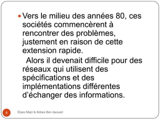  Vers le milieu des années 80, ces

sociétés commencèrent à
rencontrer des problèmes,
justement en raison de cette
extension rapide.
Alors il devenait difficile pour des
réseaux qui utilisent des
spécifications et des
implémentations différentes
d’échanger des informations.
8

Elyes Mejri & Abbes Ben daoued

 