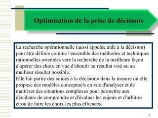 Optimisation de la prise de décisions
La recherche opérationnelle (aussi appelée aide à la décision)
peut être définie comme l'ensemble des méthodes et techniques
rationnelles orientées vers la recherche de la meilleure façon
d'opérer des choix en vue d'aboutir au résultat visé ou au
meilleur résultat possible.
Elle fait partie des «aides à la décision» dans la mesure où elle
propose des modèles conceptuels en vue d'analyser et de
maitriser des situations complexes pour permettre aux
décideurs de comprendre et d'évaluer les enjeux et d'arbitrer
et/ou de faire les choix les plus efficaces.
6
 
