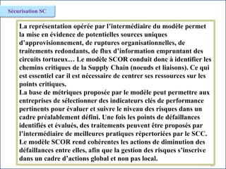67
Sécurisation SC
La représentation opérée par l’intermédiaire du modèle permet
la mise en évidence de potentielles sources uniques
d’approvisionnement, de ruptures organisationnelles, de
traitements redondants, de flux d’information empruntant des
circuits tortueux… Le modèle SCOR conduit donc à identifier les
chemins critiques de la Supply Chain (noeuds et liaisons). Ce qui
est essentiel car il est nécessaire de centrer ses ressources sur les
points critiques.
La base de métriques proposée par le modèle peut permettre aux
entreprises de sélectionner des indicateurs clés de performance
pertinents pour évaluer et suivre le niveau des risques dans un
cadre préalablement défini. Une fois les points de défaillances
identifiés et évalués, des traitements peuvent être proposés par
l’intermédiaire de meilleures pratiques répertoriées par le SCC.
Le modèle SCOR rend cohérentes les actions de diminution des
défaillances entre elles, afin que la gestion des risques s’inscrive
dans un cadre d’actions global et non pas local.
 