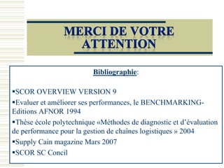 Bibliographie:
SCOR OVERVIEW VERSION 9
Evaluer et améliorer ses performances, le BENCHMARKING-
Editions AFNOR 1994
Thèse école polytechnique «Méthodes de diagnostic et d’évaluation
de performance pour la gestion de chaînes logistiques » 2004
Supply Cain magazine Mars 2007
SCOR SC Concil
 