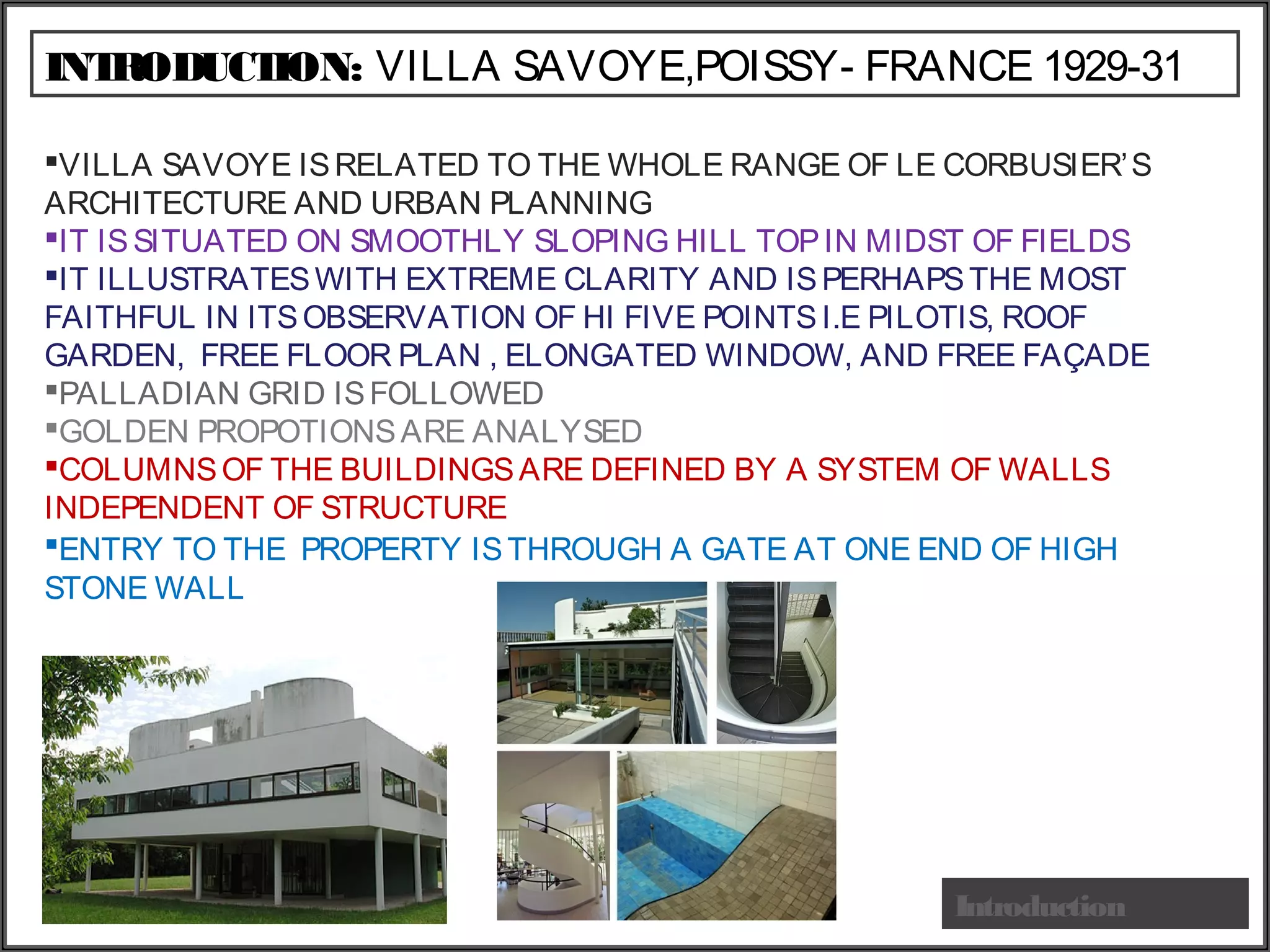 INTRODUCTION: VILLA SAVOYE,POISSY- FRANCE 1929-31
Introduction
VILLA SAVOYE ISRELATED TO THE WHOLE RANGE OF LE CORBUSIER’S
ARCHITECTURE AND URBAN PLANNING
IT ISSITUATED ON SMOOTHLY SLOPING HILL TOPIN MIDST OF FIELDS
IT ILLUSTRATESWITH EXTREME CLARITY AND ISPERHAPSTHE MOST
FAITHFUL IN ITSOBSERVATION OF HI FIVE POINTSI.E PILOTIS, ROOF
GARDEN, FREE FLOOR PLAN , ELONGATED WINDOW, AND FREE FAÇADE
PALLADIAN GRID ISFOLLOWED
GOLDEN PROPOTIONSARE ANALYSED
COLUMNSOF THE BUILDINGSARE DEFINED BY A SYSTEM OF WALLS
INDEPENDENT OF STRUCTURE
ENTRY TO THE PROPERTY ISTHROUGH A GATE AT ONE END OF HIGH
STONE WALL
 