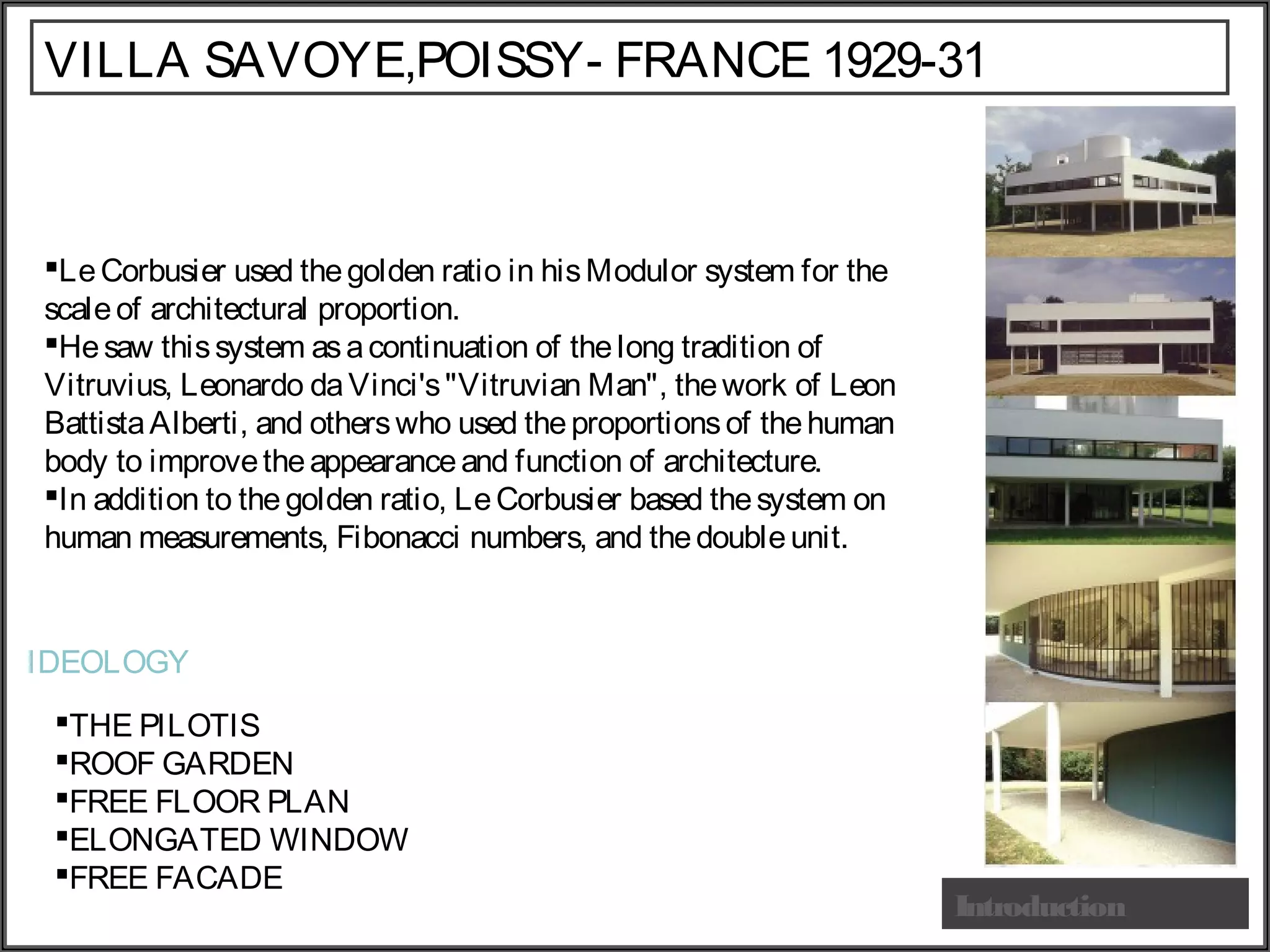 Introduction
LeCorbusier used thegolden ratio in hisModulor system for the
scaleof architectural proportion.
Hesaw thissystem asacontinuation of thelong tradition of
Vitruvius, Leonardo daVinci's"Vitruvian Man", thework of Leon
BattistaAlberti, and otherswho used theproportionsof thehuman
body to improvetheappearanceand function of architecture.
In addition to the golden ratio, LeCorbusier based thesystem on
human measurements, Fibonacci numbers, and thedoubleunit.
VILLA SAVOYE,POISSY- FRANCE 1929-31
THE PILOTIS
ROOF GARDEN
FREE FLOOR PLAN
ELONGATED WINDOW
FREE FACADE
IDEOLOGY
 