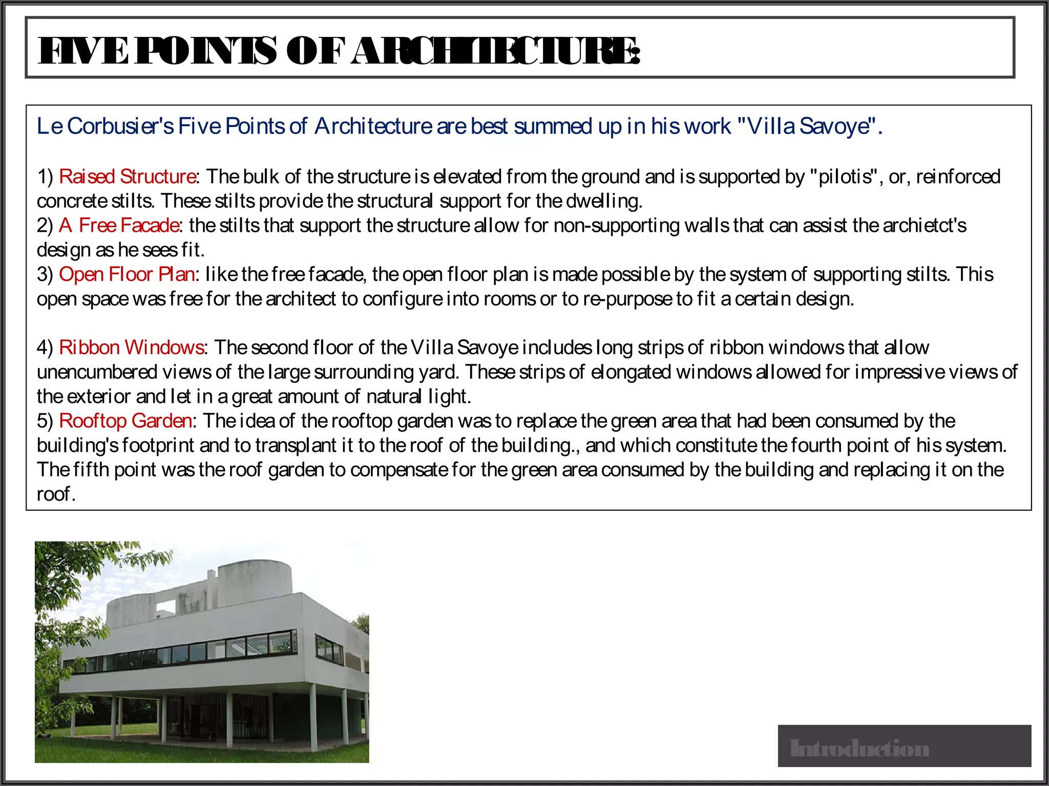 FIVEPOINTS OFARCHITECTURE:
Introduction
LeCorbusier'sFive Pointsof Architecturearebest summed up in hiswork "VillaSavoye".
1) Raised Structure: Thebulk of thestructureiselevated from theground and issupported by "pilotis", or, reinforced
concretestilts. Thesestiltsprovidethestructural support for thedwelling.
2) A FreeFacade: thestilts that support thestructureallow for non-supporting wallsthat can assist thearchietct's
design asheseesfit.
3) Open Floor Plan: likethefreefacade, theopen floor plan ismadepossibleby thesystem of supporting stilts. This
open spacewasfreefor thearchitect to configureinto roomsor to re-purposeto fit acertain design.
4) Ribbon Windows: Thesecond floor of theVillaSavoyeincludeslong stripsof ribbon windowsthat allow
unencumbered views of thelargesurrounding yard. Thesestripsof elongated windowsallowed for impressiveviewsof
theexterior and let in agreat amount of natural light.
5) Rooftop Garden: Theideaof therooftop garden wasto replacethegreen areathat had been consumed by the
building'sfootprint and to transplant it to theroof of thebuilding., and which constitutethefourth point of hissystem.
Thefifth point wastheroof garden to compensatefor thegreen areaconsumed by thebuilding and replacing it on the
roof.
 