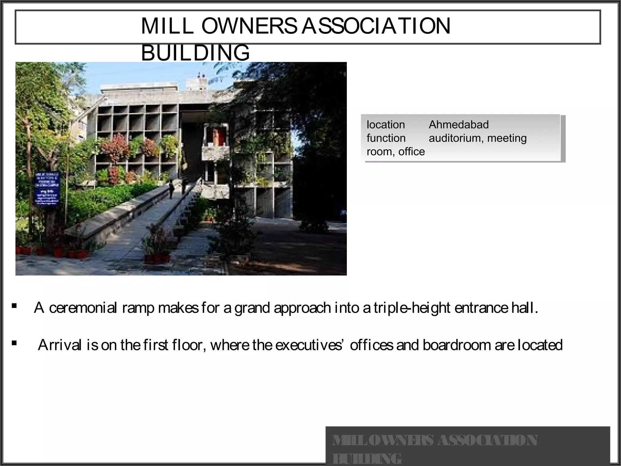 MILL OWNERSASSOCIATION
BUILDING
location Ahmedabad
function auditorium, meeting
room, office
location Ahmedabad
function auditorium, meeting
room, office
 A ceremonial ramp makesfor agrand approach into atriple-height entrancehall.
  Arrival ison thefirst floor, wheretheexecutives’ officesand boardroom arelocated
MILLOWNERS ASSOCIATION
BUILDING
 