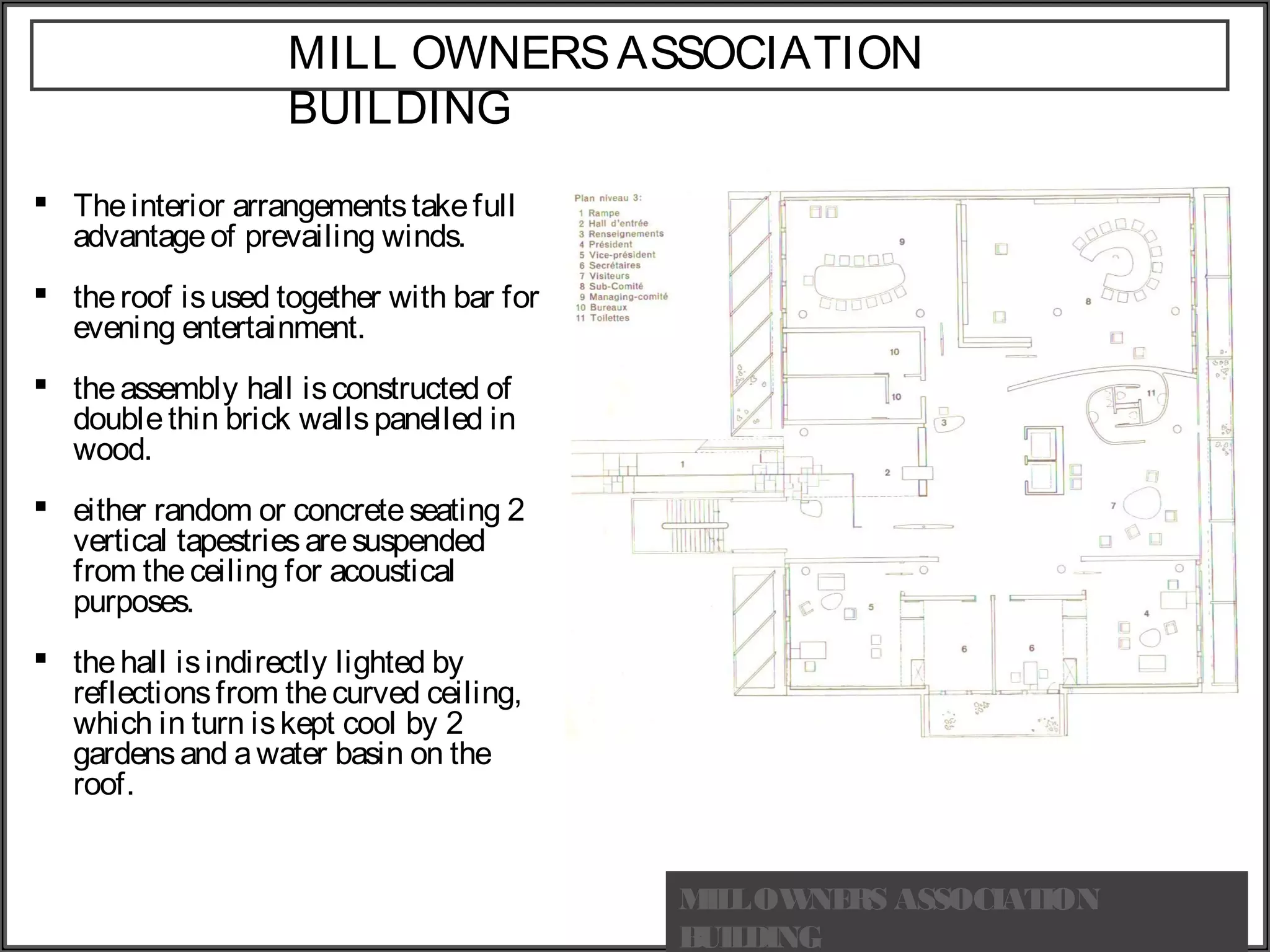 MILL OWNERSASSOCIATION
BUILDING
 Theinterior arrangementstakefull
advantageof prevailing winds.
 theroof isused together with bar for
evening entertainment.
 theassembly hall isconstructed of
doublethin brick wallspanelled in
wood.
 either random or concreteseating 2
vertical tapestriesaresuspended
from theceiling for acoustical
purposes.
 thehall isindirectly lighted by
reflectionsfrom thecurved ceiling,
which in turn iskept cool by 2
gardensand awater basin on the
roof.
MILLOWNERS ASSOCIATION
BUILDING
 