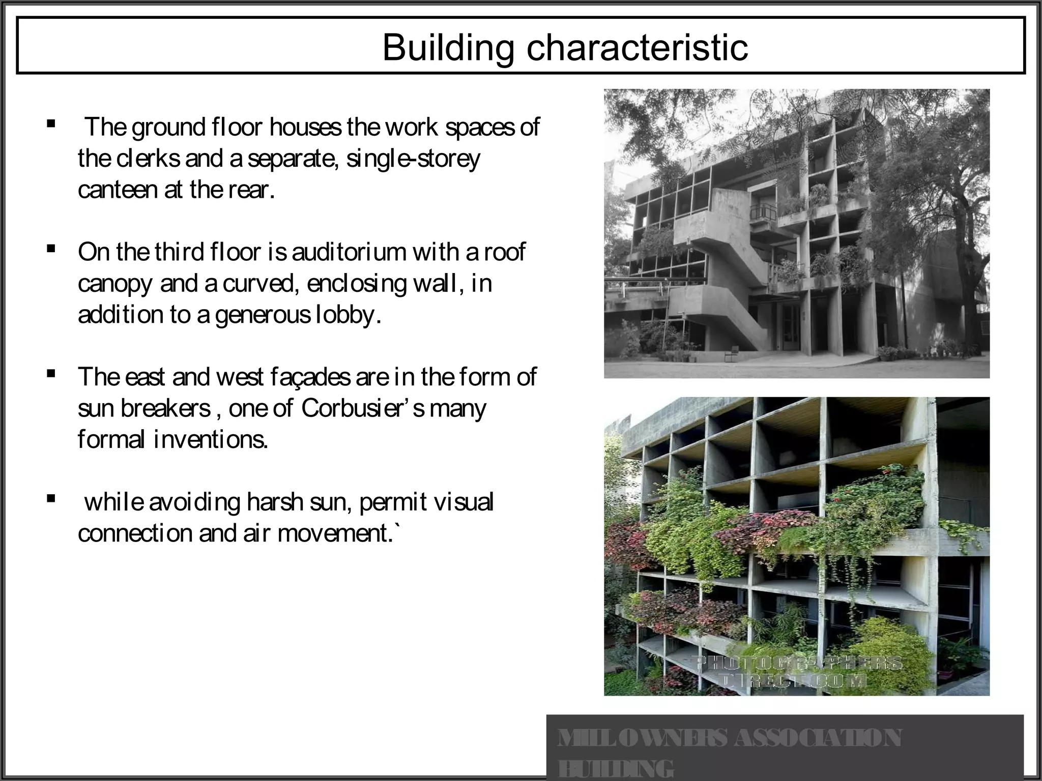 MILLOWNERS ASSOCIATION
BUILDING
Building characteristic
  Theground floor housesthework spacesof
theclerksand aseparate, single-storey
canteen at therear.
 On thethird floor isauditorium with aroof
canopy and acurved, enclosing wall, in
addition to agenerouslobby.
 Theeast and west façadesarein theform of
sun breakers, oneof Corbusier’smany
formal inventions.
  whileavoiding harsh sun, permit visual
connection and air movement.`
 