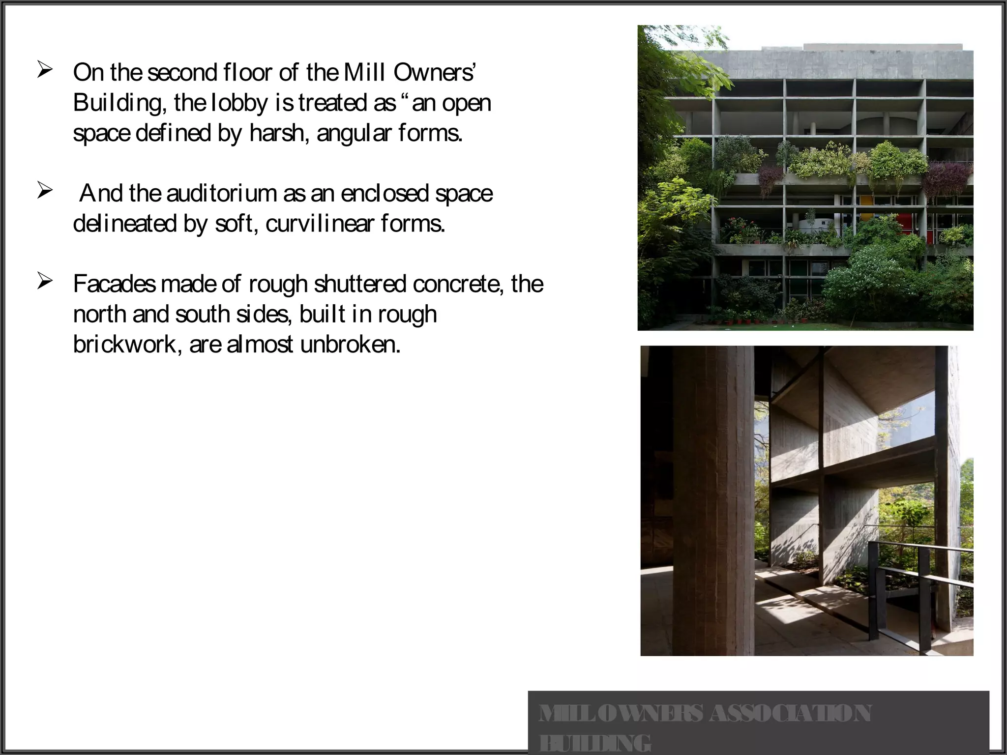  On thesecond floor of theMill Owners’
Building, thelobby istreated as“an open
spacedefined by harsh, angular forms.
 And theauditorium asan enclosed space
delineated by soft, curvilinear forms.
 Facadesmade of rough shuttered concrete, the
north and south sides, built in rough
brickwork, are almost unbroken.
MILLOWNERS ASSOCIATION
BUILDING
 