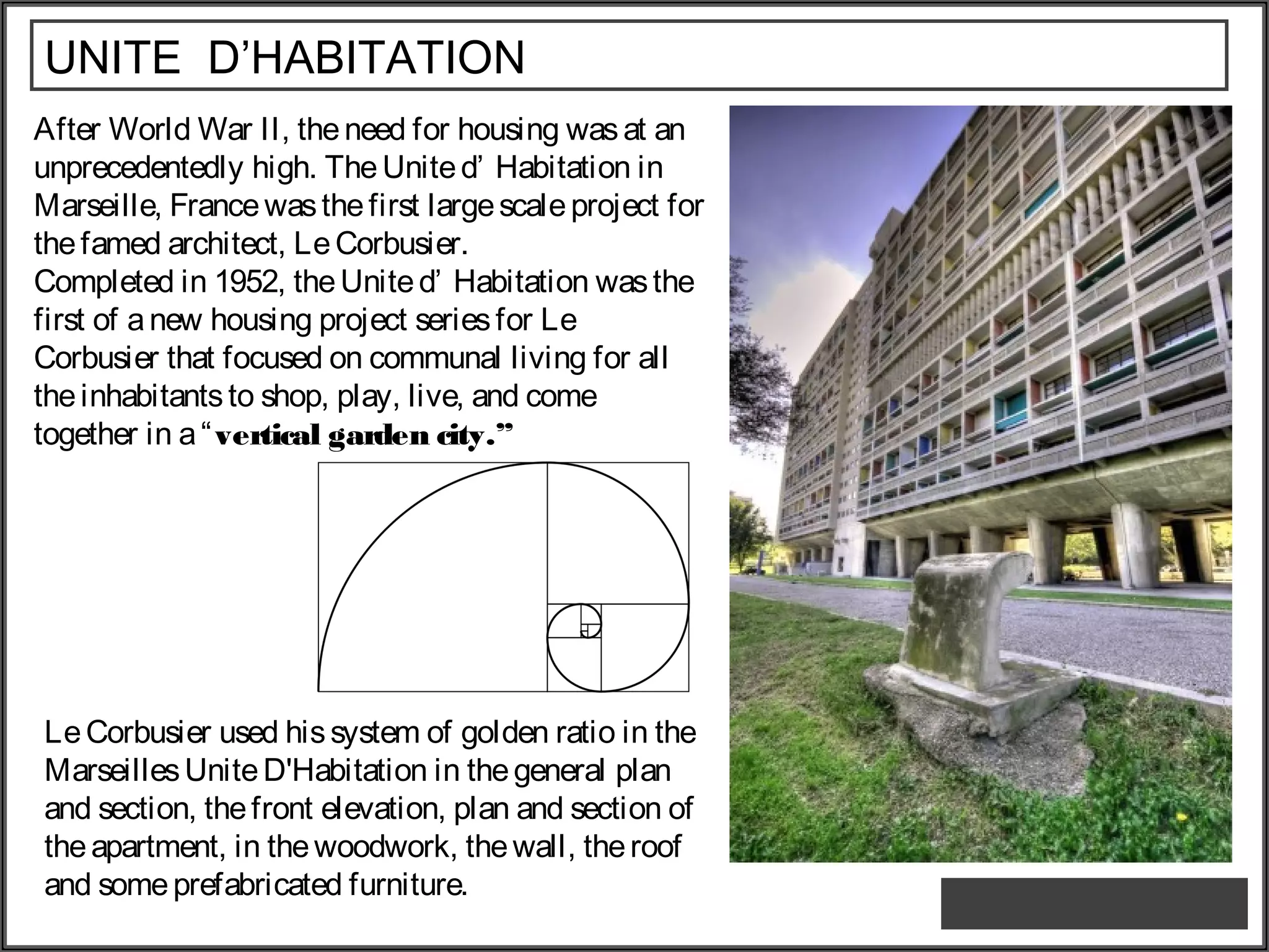 UNITE D’HABITATION
After World War II, theneed for housing wasat an
unprecedentedly high. The United’ Habitation in
Marseille, Francewasthefirst largescaleproject for
thefamed architect, LeCorbusier.
Completed in 1952, theUnited’ Habitation wasthe
first of anew housing project seriesfor Le
Corbusier that focused on communal living for all
theinhabitantsto shop, play, live, and come
together in a“vertical garden city.”
LeCorbusier used hissystem of golden ratio in the
MarseillesUniteD'Habitation in thegeneral plan
and section, thefront elevation, plan and section of
theapartment, in thewoodwork, thewall, theroof
and someprefabricated furniture.
 