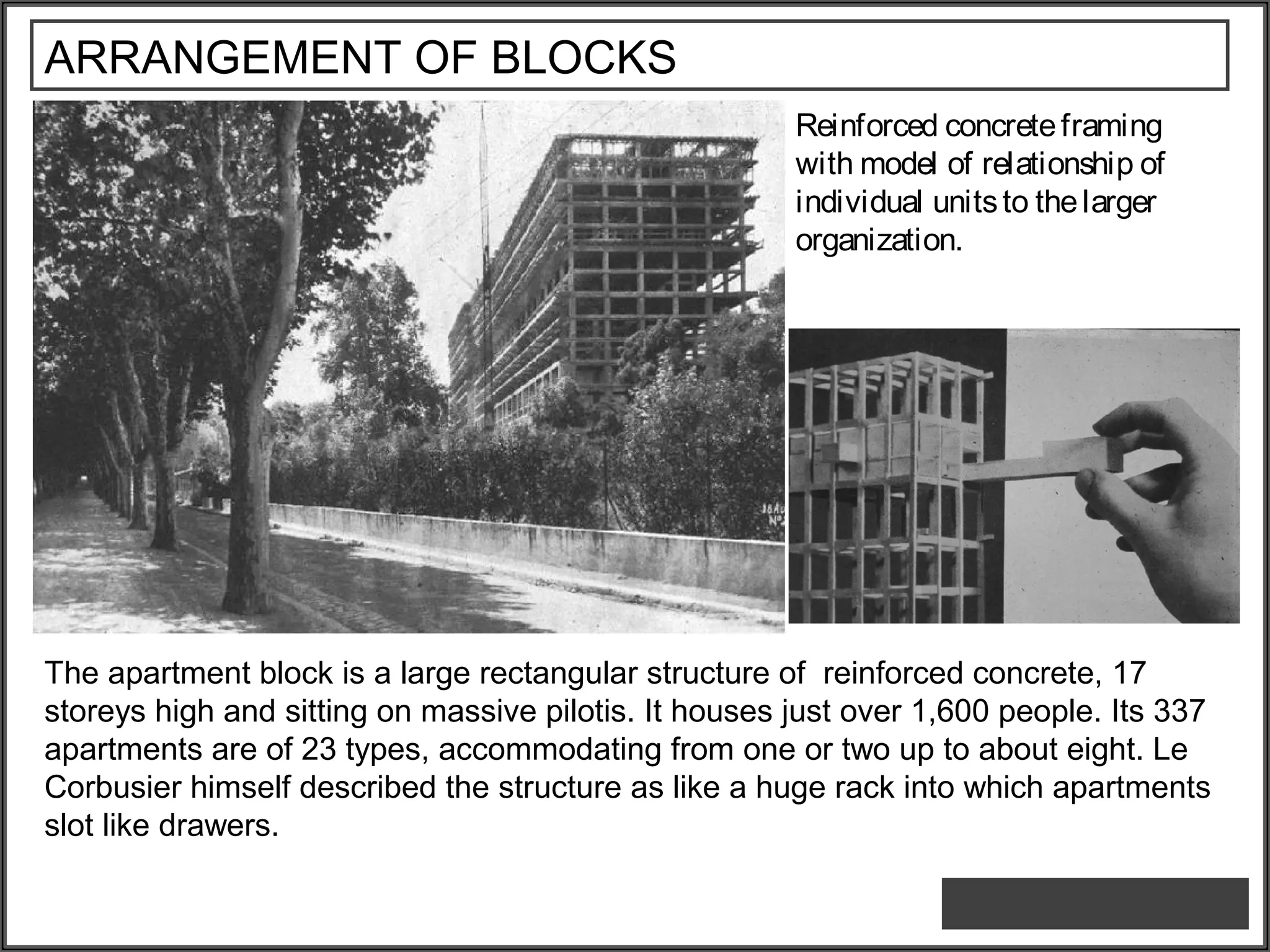 ARRANGEMENT OF BLOCKS
Reinforced concreteframing
with model of relationship of
individual unitsto thelarger
organization.
The apartment block is a large rectangular structure of reinforced concrete, 17
storeys high and sitting on massive pilotis. It houses just over 1,600 people. Its 337
apartments are of 23 types, accommodating from one or two up to about eight. Le
Corbusier himself described the structure as like a huge rack into which apartments
slot like drawers.
 