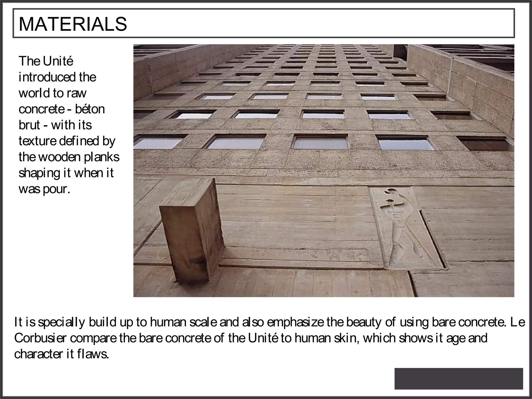 MATERIALS
TheUnité
introduced the
world to raw
concrete- béton
brut - with its
texturedefined by
thewooden planks
shaping it when it
waspour.
It isspecially build up to human scaleand also emphasizethebeauty of using bareconcrete. Le
Corbusier compare thebareconcreteof theUnitéto human skin, which showsit ageand
character it flaws.
 