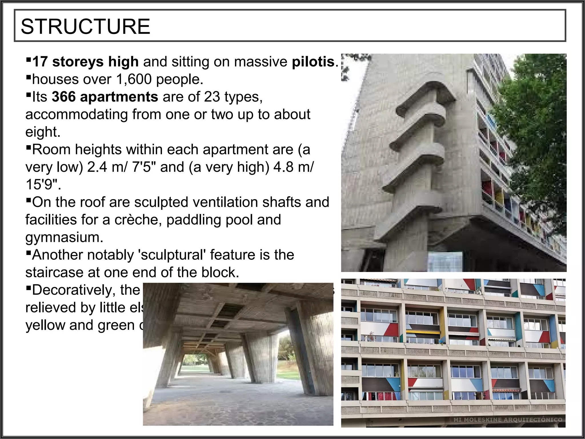 STRUCTURE
17 storeys high and sitting on massive pilotis.
houses over 1,600 people.
Its 366 apartments are of 23 types,
accommodating from one or two up to about
eight.
Room heights within each apartment are (a
very low) 2.4 m/ 7'5" and (a very high) 4.8 m/
15'9".
On the roof are sculpted ventilation shafts and
facilities for a crèche, paddling pool and
gymnasium.
Another notably 'sculptural' feature is the
staircase at one end of the block.
Decoratively, the board-faced concrete finish is
relieved by little else than a system of red, blue,
yellow and green colored squares
 