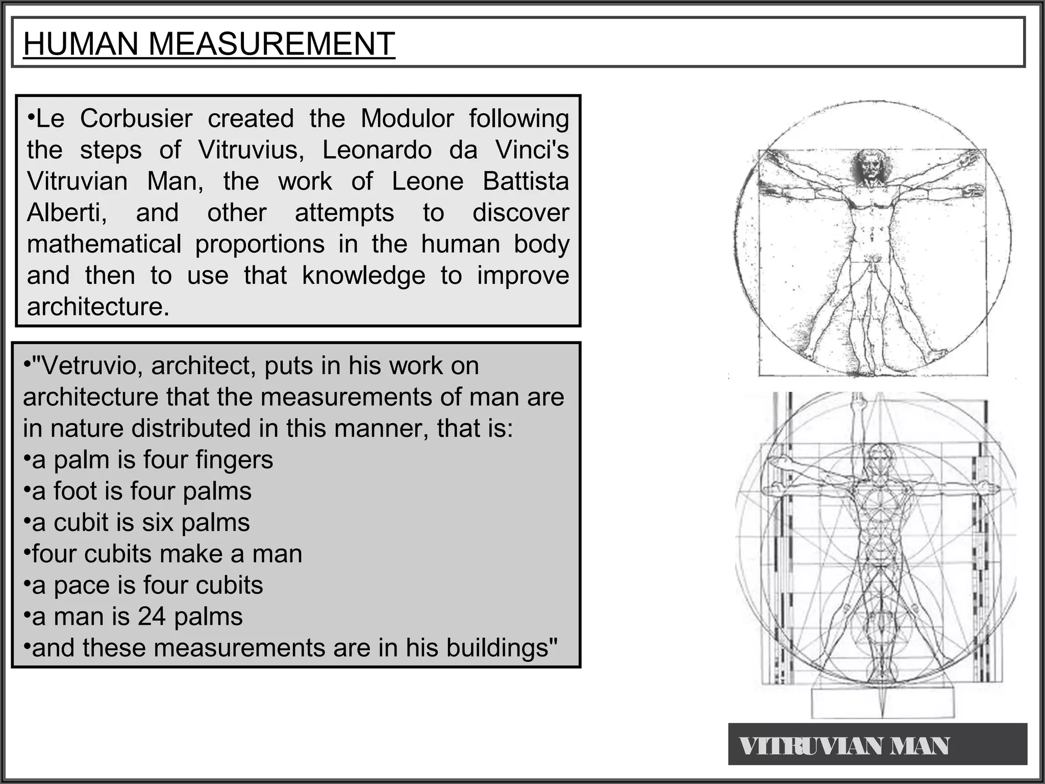 •Le Corbusier created the Modulor following
the steps of Vitruvius, Leonardo da Vinci's
Vitruvian Man, the work of Leone Battista
Alberti, and other attempts to discover
mathematical proportions in the human body
and then to use that knowledge to improve
architecture.
HUMAN MEASUREMENT
VITRUVIAN MAN
•"Vetruvio, architect, puts in his work on
architecture that the measurements of man are
in nature distributed in this manner, that is:
•a palm is four fingers
•a foot is four palms
•a cubit is six palms
•four cubits make a man
•a pace is four cubits
•a man is 24 palms
•and these measurements are in his buildings"
 