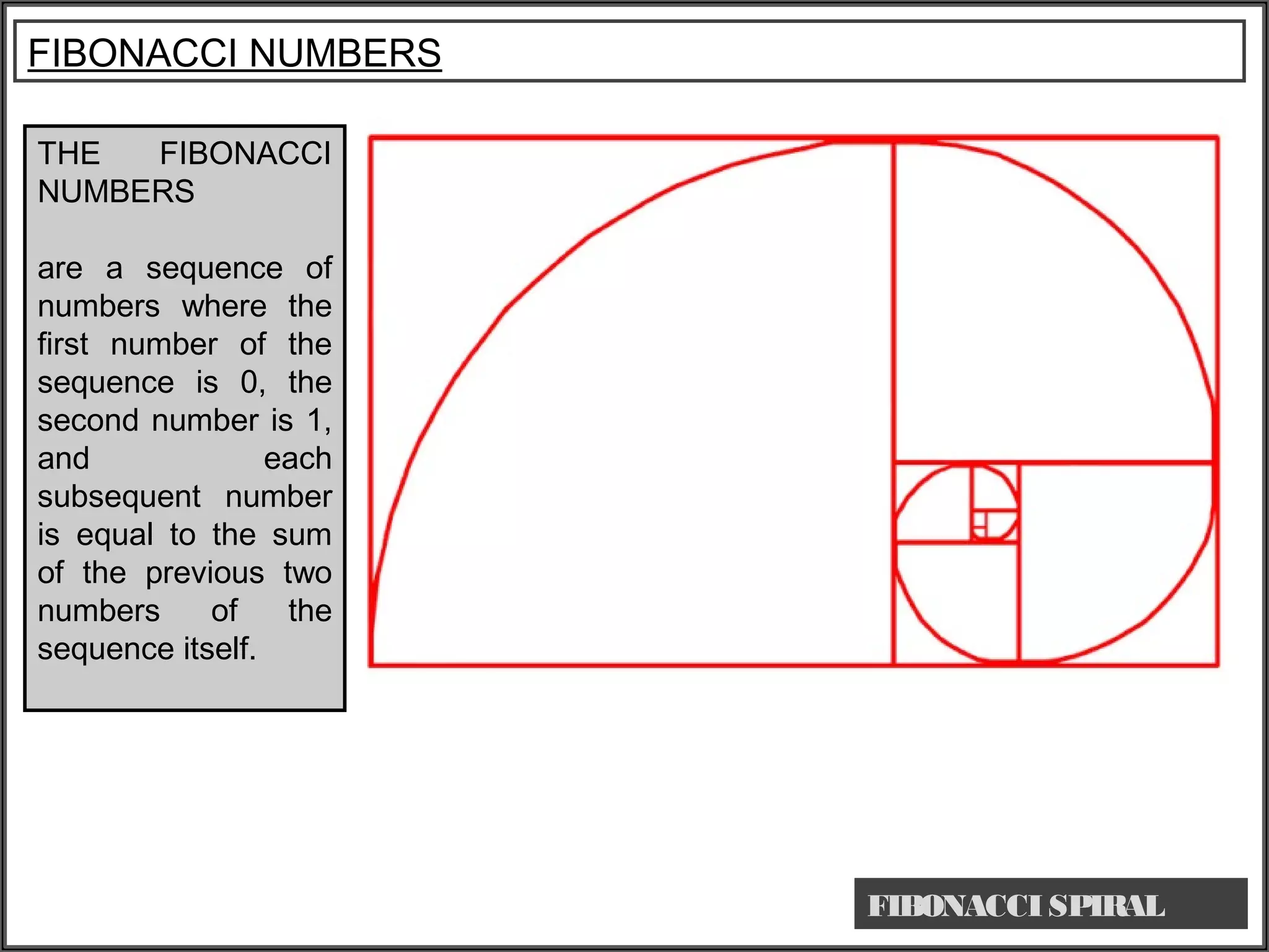 THE FIBONACCI
NUMBERS
are a sequence of
numbers where the
first number of the
sequence is 0, the
second number is 1,
and each
subsequent number
is equal to the sum
of the previous two
numbers of the
sequence itself.
FIBONACCI NUMBERS
FIBONACCI SPIRAL
 