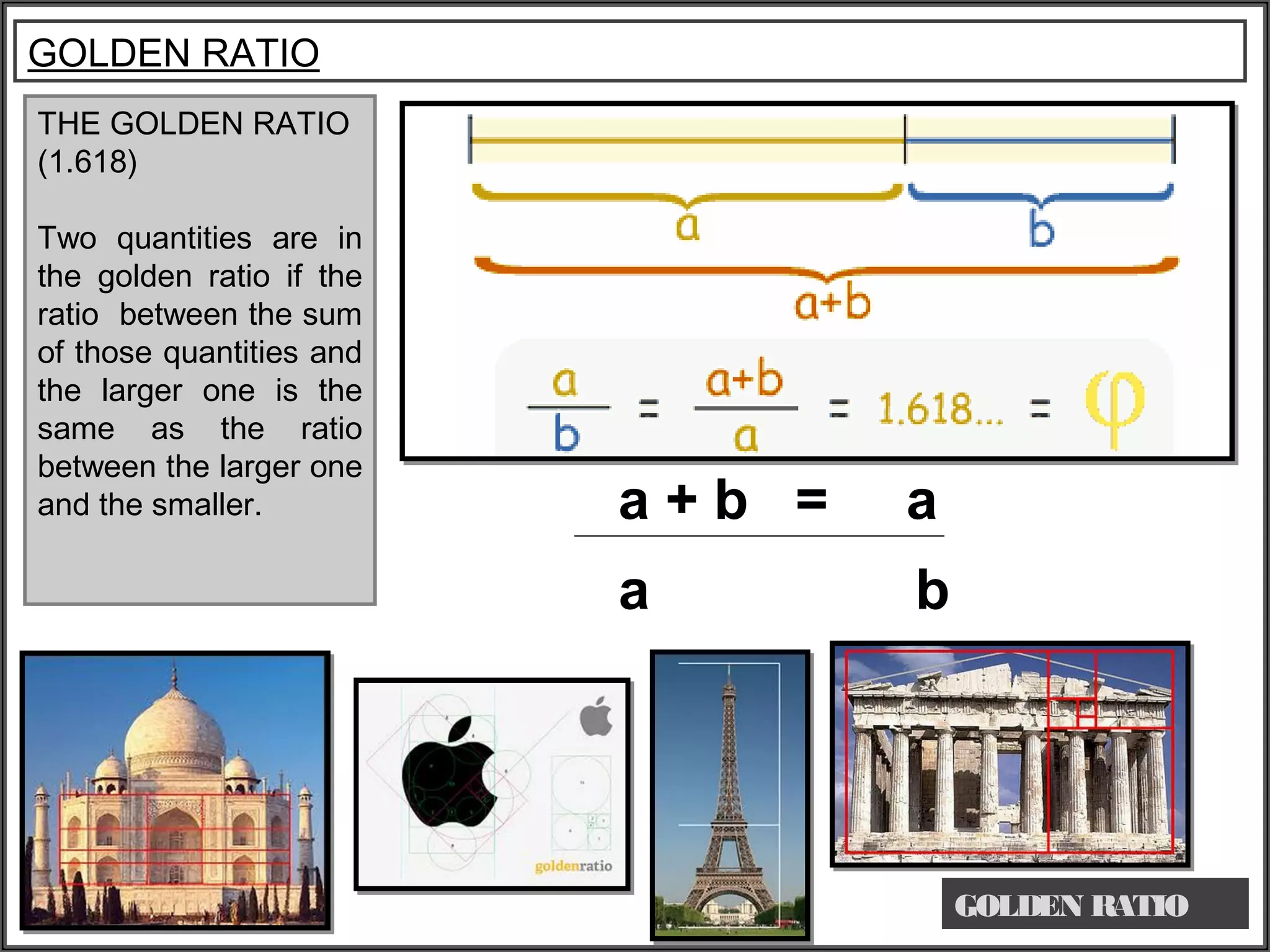 THE GOLDEN RATIO
(1.618)
Two quantities are in
the golden ratio if the
ratio between the sum
of those quantities and
the larger one is the
same as the ratio
between the larger one
and the smaller.
GOLDEN RATIO
GOLDEN RATIO
a + b = a
a b
 