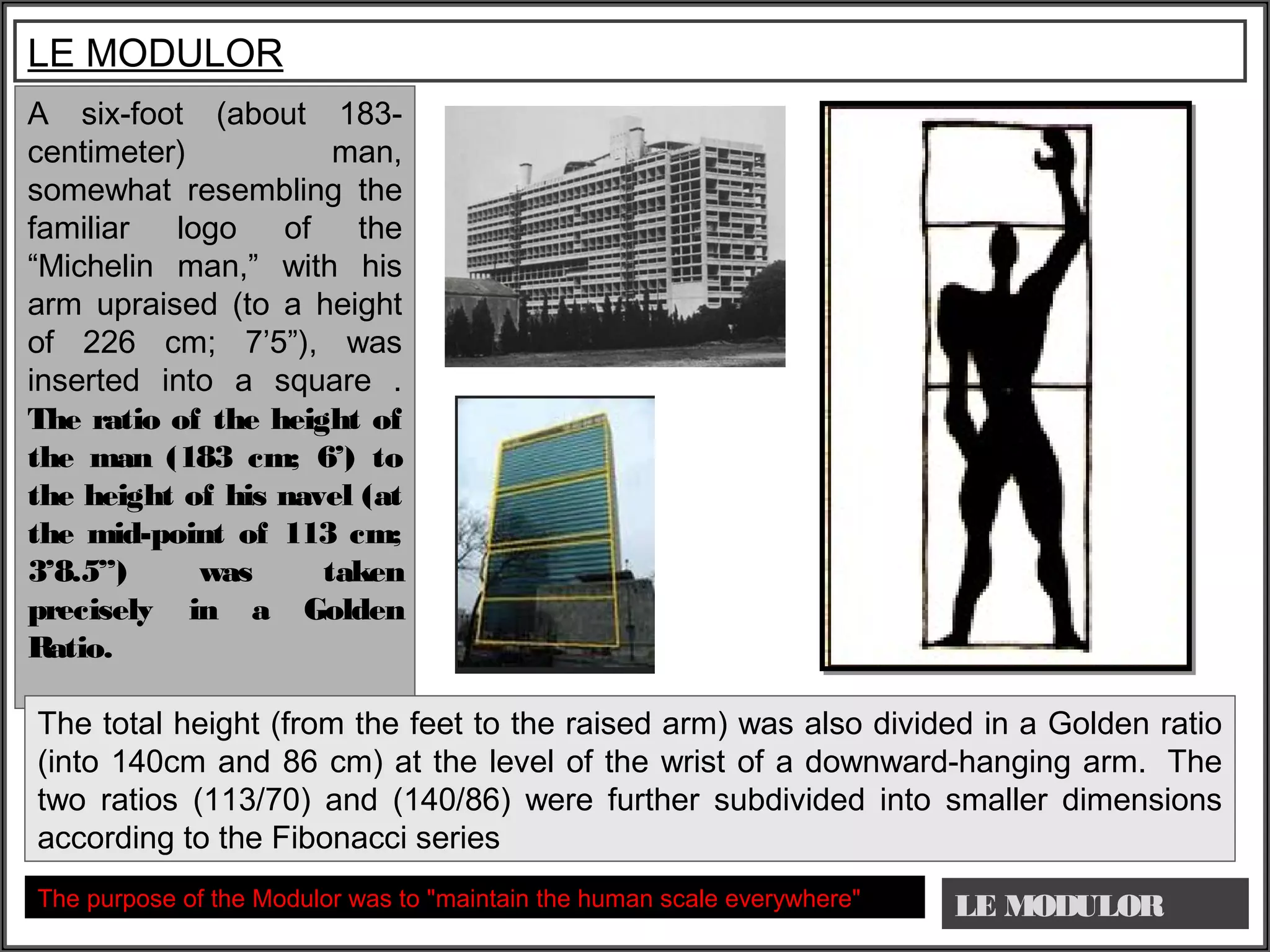 LE MODULOR
LE MODULOR
A six-foot (about 183-
centimeter) man,
somewhat resembling the
familiar logo of the
“Michelin man,” with his
arm upraised (to a height
of 226 cm; 7’5”), was
inserted into a square .
The ratio of the height of
the man (183 cm; 6’) to
the height of his navel (at
the mid-point of 113 cm;
3’8.5”) was taken
precisely in a Golden
Ratio.
 
The total height (from the feet to the raised arm) was also divided in a Golden ratio
(into 140cm and 86 cm) at the level of the wrist of a downward-hanging arm. The
two ratios (113/70) and (140/86) were further subdivided into smaller dimensions
according to the Fibonacci series
The purpose of the Modulor was to "maintain the human scale everywhere"
 