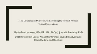 Mere Difference and Chloe’s Law: Redefining the Scope of Prenatal
Testing Conversations?
Marie-Eve Lemoine, BSc.PT., MA, PhD(c) | Vardit Ravitsky, PhD
2018 Petrie-Flom Center Annual Conference: Beyond Disadvantage:
Disability, Law, and Bioethics
 
