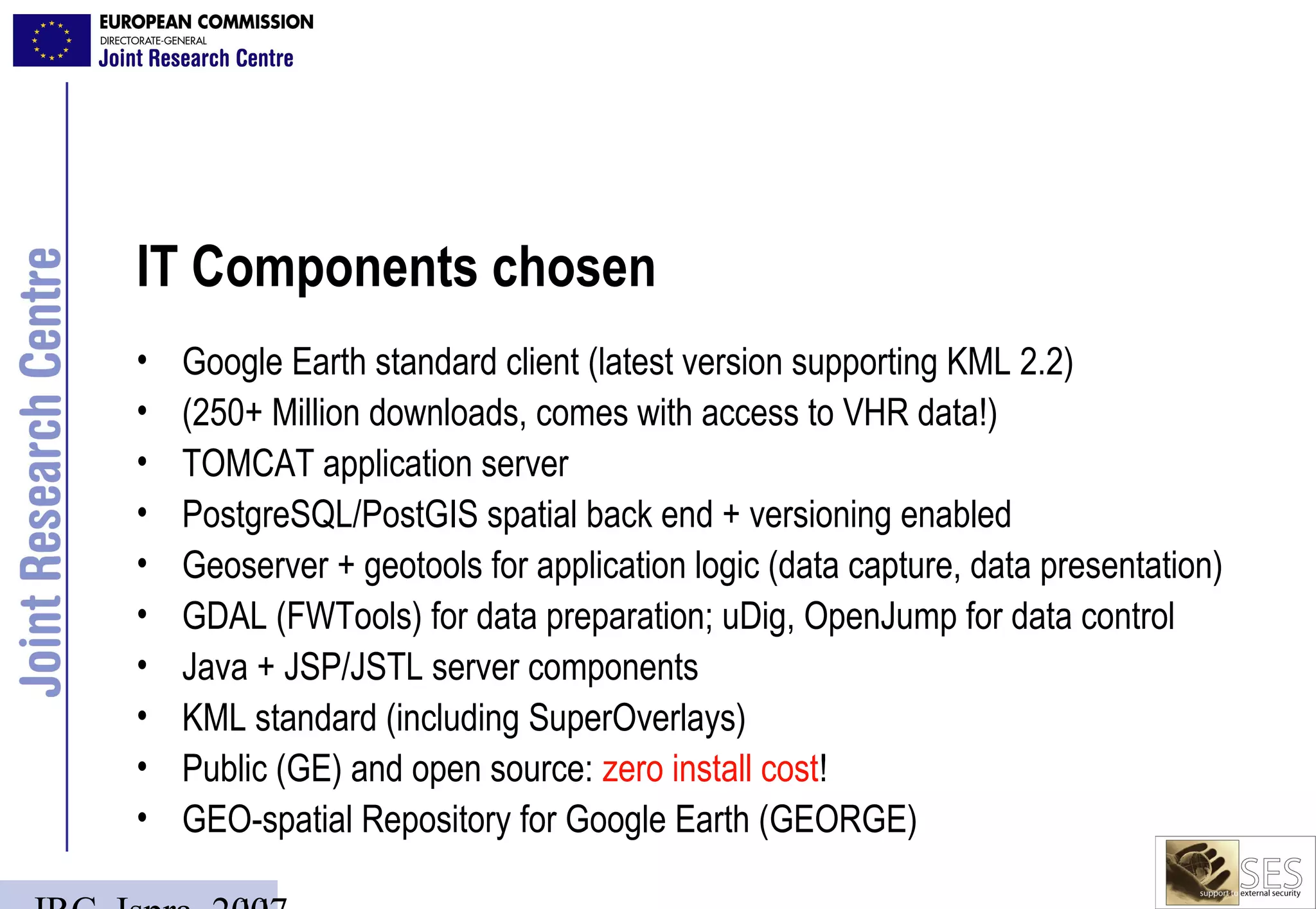 IT Components chosen
•   Google Earth standard client (latest version supporting KML 2.2)
•   (250+ Million downloads, comes with access to VHR data!)
•   TOMCAT application server
•   PostgreSQL/PostGIS spatial back end + versioning enabled
•   Geoserver + geotools for application logic (data capture, data presentation)
•   GDAL (FWTools) for data preparation; uDig, OpenJump for data control
•   Java + JSP/JSTL server components
•   KML standard (including SuperOverlays)
•   Public (GE) and open source: zero install cost!
•   GEO-spatial Repository for Google Earth (GEORGE)
 