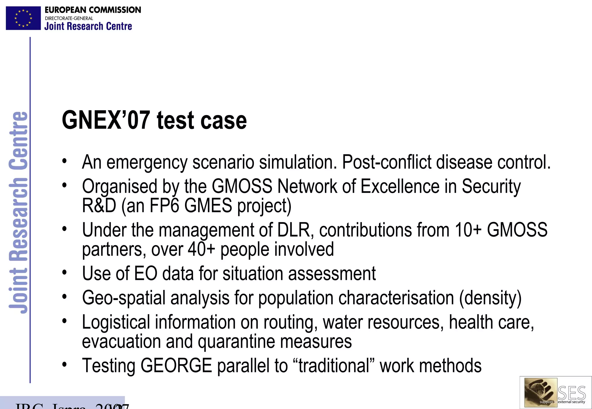 GNEX’07 test case
• An emergency scenario simulation. Post-conflict disease control.
• Organised by the GMOSS Network of Excellence in Security
  R&D (an FP6 GMES project)
• Under the management of DLR, contributions from 10+ GMOSS
  partners, over 40+ people involved
• Use of EO data for situation assessment
• Geo-spatial analysis for population characterisation (density)
• Logistical information on routing, water resources, health care,
  evacuation and quarantine measures
• Testing GEORGE parallel to “traditional” work methods
 
