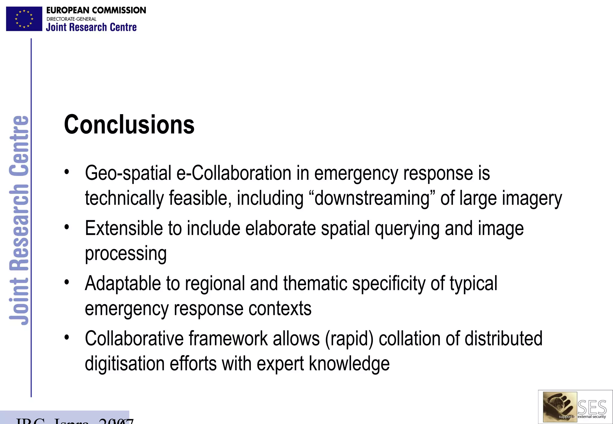Conclusions
• Geo-spatial e-Collaboration in emergency response is
  technically feasible, including “downstreaming” of large imagery
• Extensible to include elaborate spatial querying and image
  processing
• Adaptable to regional and thematic specificity of typical
  emergency response contexts
• Collaborative framework allows (rapid) collation of distributed
  digitisation efforts with expert knowledge
 