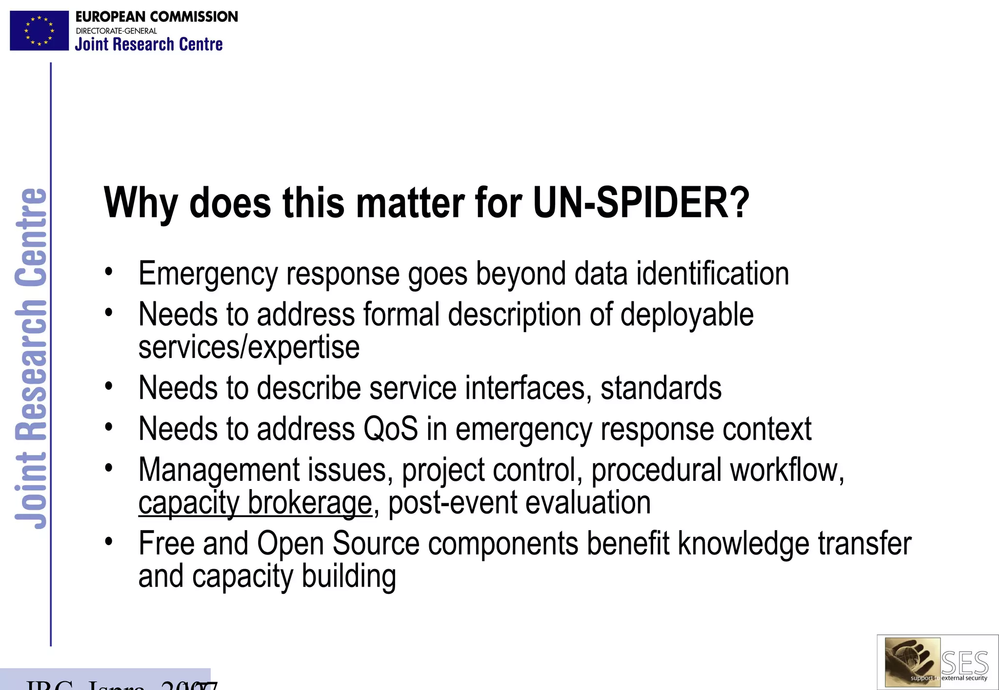 Why does this matter for UN-SPIDER?
• Emergency response goes beyond data identification
• Needs to address formal description of deployable
  services/expertise
• Needs to describe service interfaces, standards
• Needs to address QoS in emergency response context
• Management issues, project control, procedural workflow,
  capacity brokerage, post-event evaluation
• Free and Open Source components benefit knowledge transfer
  and capacity building
 