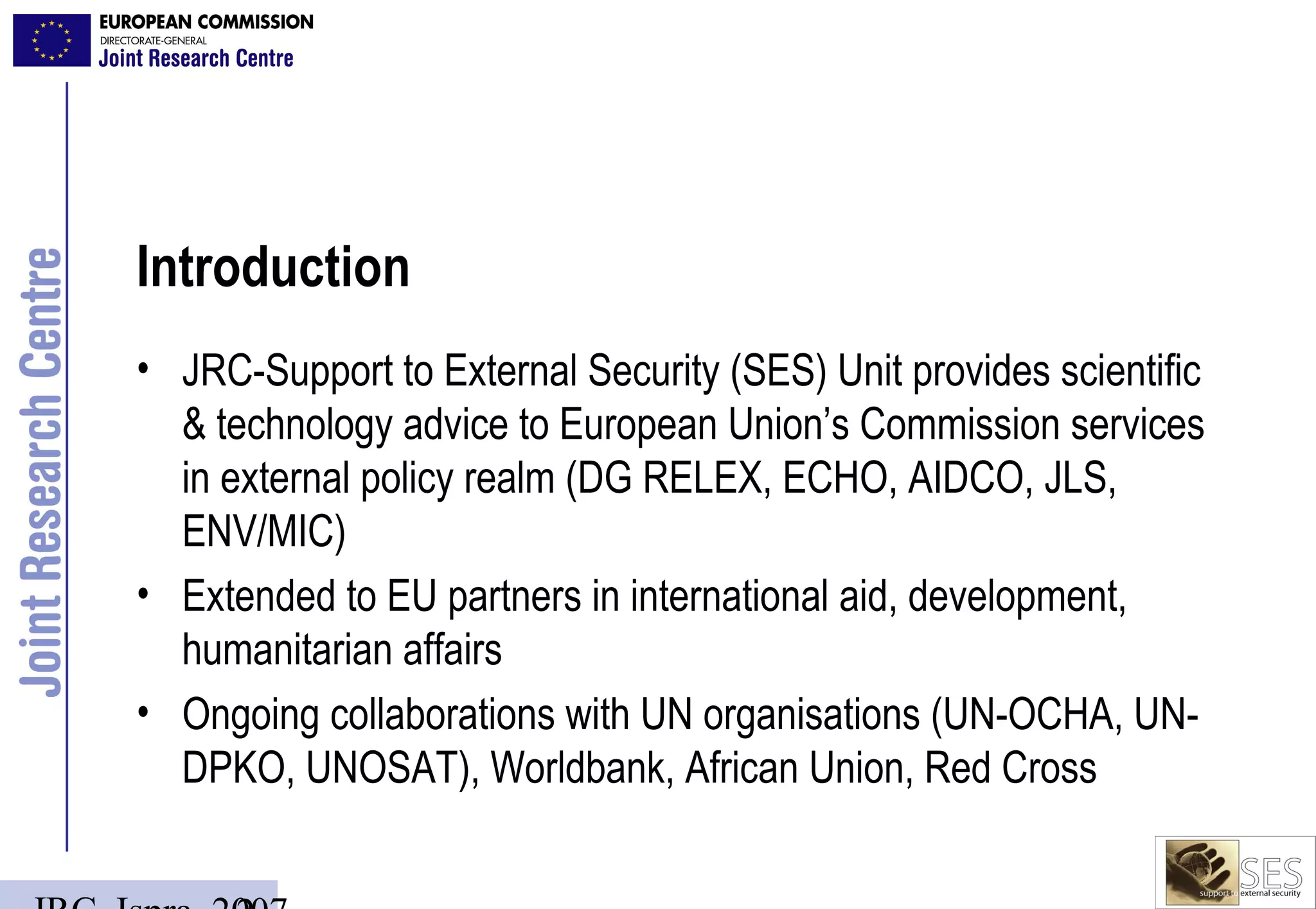 Introduction
• JRC-Support to External Security (SES) Unit provides scientific
  & technology advice to European Union’s Commission services
  in external policy realm (DG RELEX, ECHO, AIDCO, JLS,
  ENV/MIC)
• Extended to EU partners in international aid, development,
  humanitarian affairs
• Ongoing collaborations with UN organisations (UN-OCHA, UN-
  DPKO, UNOSAT), Worldbank, African Union, Red Cross
 