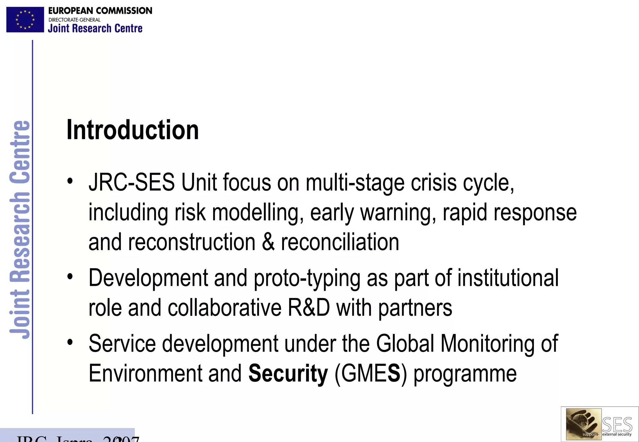 Introduction
• JRC-SES Unit focus on multi-stage crisis cycle,
  including risk modelling, early warning, rapid response
  and reconstruction & reconciliation
• Development and proto-typing as part of institutional
  role and collaborative R&D with partners
• Service development under the Global Monitoring of
  Environment and Security (GMES) programme
 