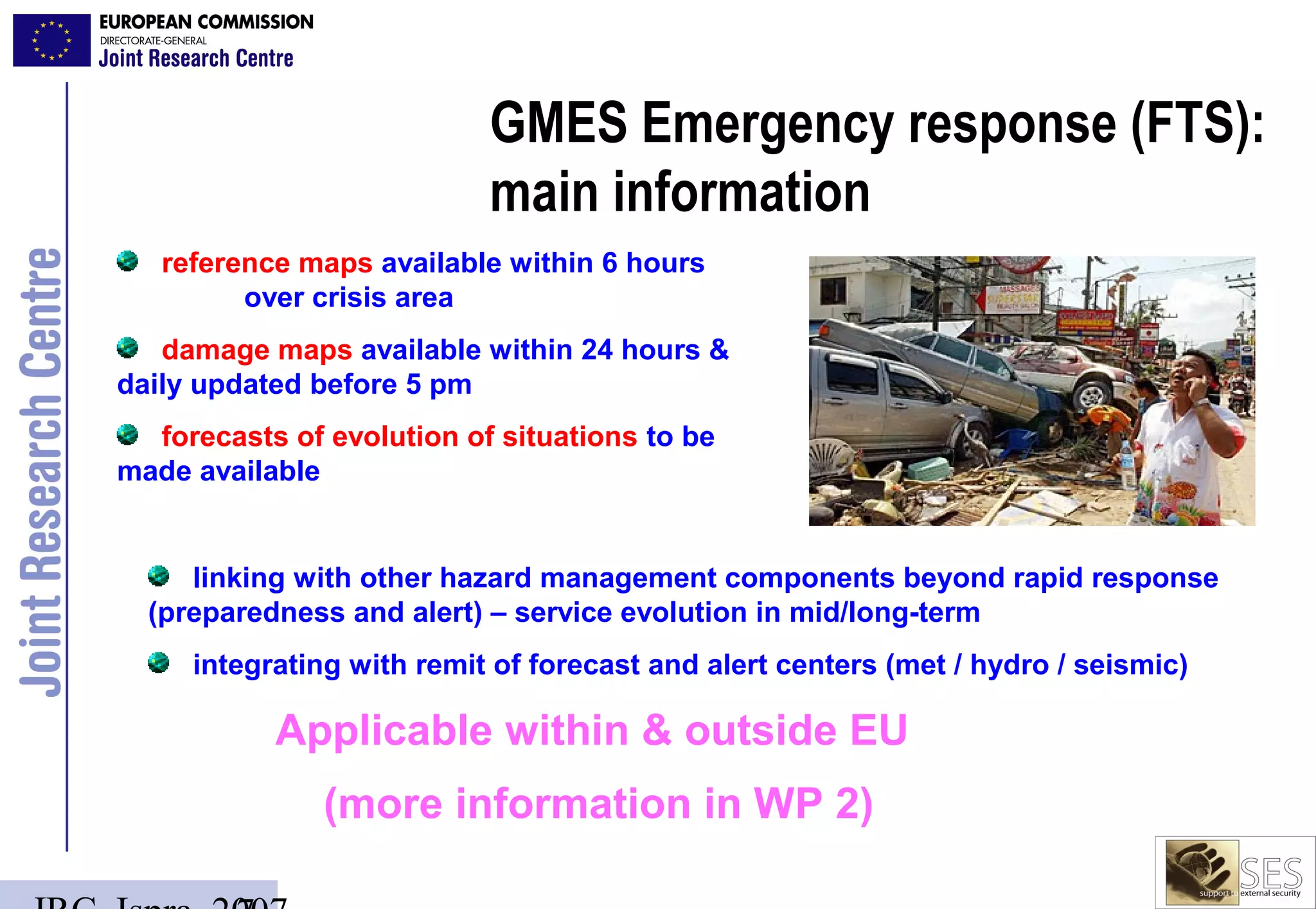 GMES Emergency response (FTS):
                           main information
   reference maps available within 6 hours
         over crisis area
   damage maps available within 24 hours &
daily updated before 5 pm
  forecasts of evolution of situations to be
made available


     linking with other hazard management components beyond rapid response
  (preparedness and alert) – service evolution in mid/long-term
     integrating with remit of forecast and alert centers (met / hydro / seismic)

           Applicable within & outside EU
               (more information in WP 2)
 
